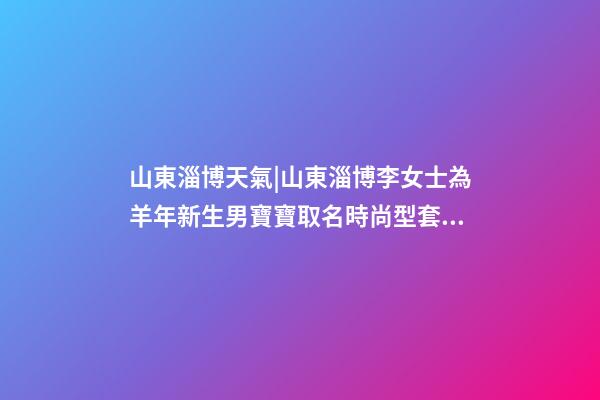 山東淄博天氣|山東淄博李女士為羊年新生男寶寶取名時尚型套餐-第1張-公司起名-玄機派